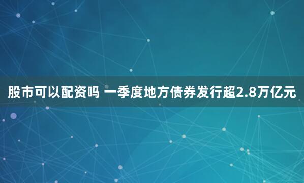 股市可以配资吗 一季度地方债券发行超2.8万亿元
