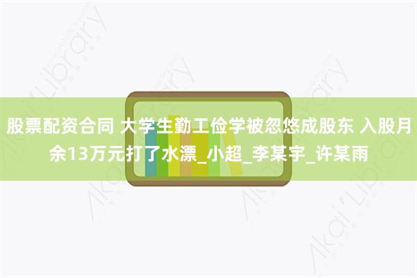 股票配资合同 大学生勤工俭学被忽悠成股东 入股月余13万元打了水漂_小超_李某宇_许某雨