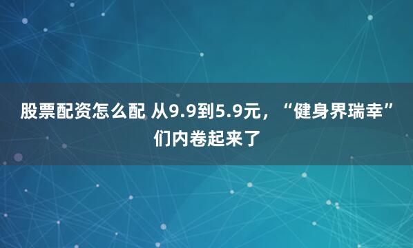 股票配资怎么配 从9.9到5.9元，“健身界瑞幸”们内卷起来了