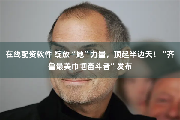 在线配资软件 绽放“她”力量，顶起半边天！“齐鲁最美巾帼奋斗者”发布