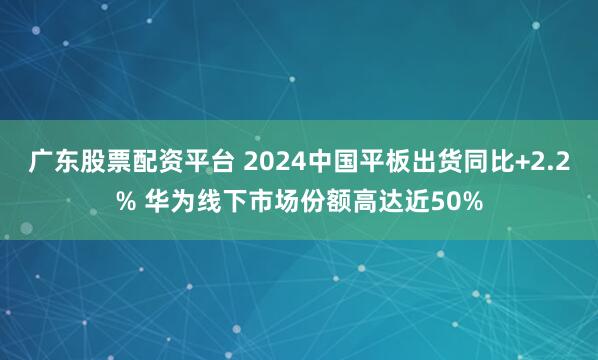 广东股票配资平台 2024中国平板出货同比+2.2% 华为线下市场份额高达近50%