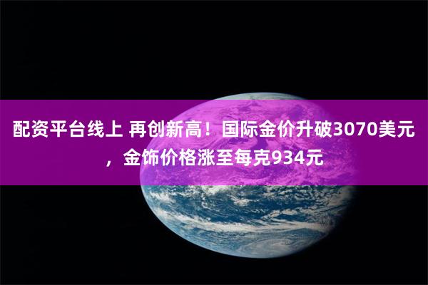 配资平台线上 再创新高！国际金价升破3070美元，金饰价格涨至每克934元