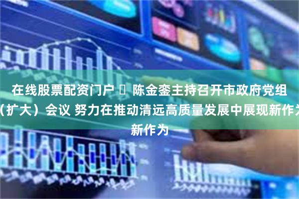 在线股票配资门户 ​陈金銮主持召开市政府党组（扩大）会议 努力在推动清远高质量发展中展现新作为
