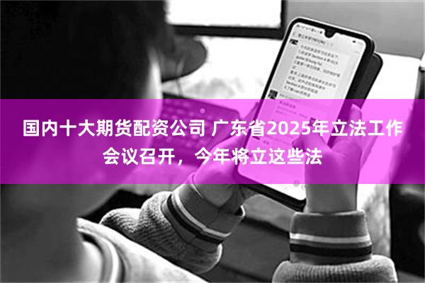 国内十大期货配资公司 广东省2025年立法工作会议召开，今年将立这些法