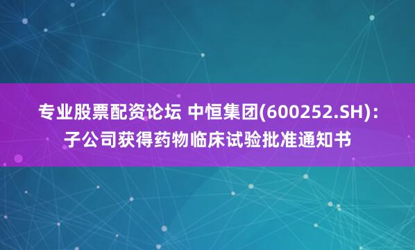专业股票配资论坛 中恒集团(600252.SH)：子公司获得药物临床试验批准通知书