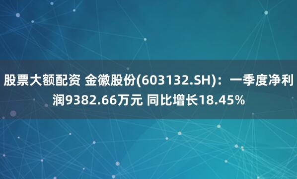 股票大额配资 金徽股份(603132.SH)：一季度净利润9382.66万元 同比增长18.45%