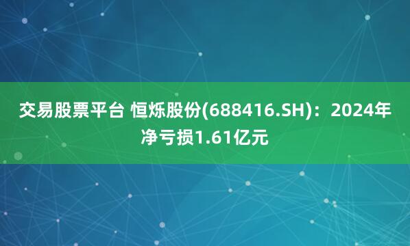 交易股票平台 恒烁股份(688416.SH)：2024年净亏损1.61亿元