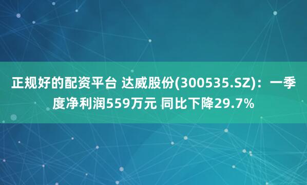 正规好的配资平台 达威股份(300535.SZ)：一季度净利润559万元 同比下降29.7%