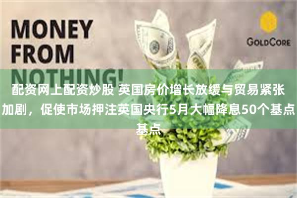 配资网上配资炒股 英国房价增长放缓与贸易紧张加剧，促使市场押注英国央行5月大幅降息50个基点