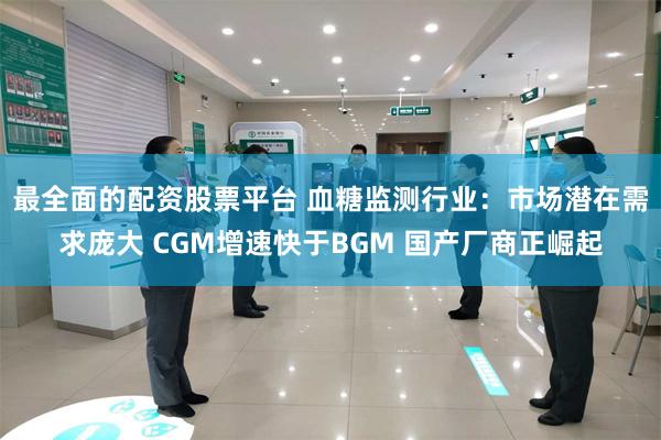 最全面的配资股票平台 血糖监测行业：市场潜在需求庞大 CGM增速快于BGM 国产厂商正崛起