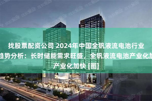 找股票配资公司 2024年中国全钒液流电池行业现状及趋势分析：长时储能需求旺盛，全钒液流电池产业化加快 [图]