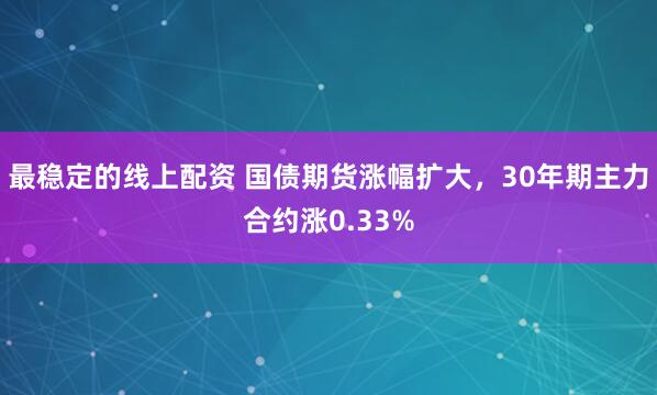 最稳定的线上配资 国债期货涨幅扩大，30年期主力合约涨0.33%