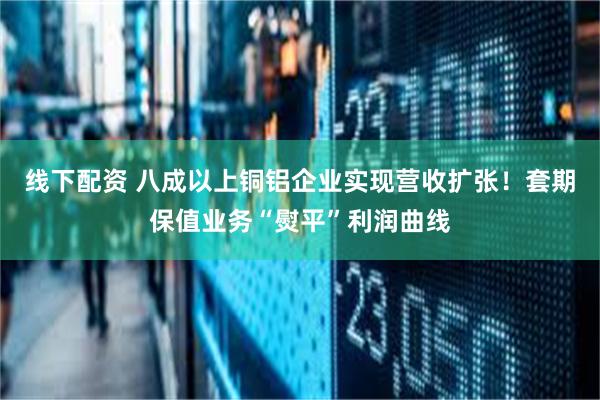 线下配资 八成以上铜铝企业实现营收扩张！套期保值业务“熨平”利润曲线
