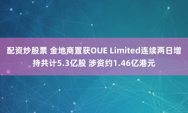 配资炒股票 金地商置获OUE Limited连续两日增持共计5.3亿股 涉资约1.46亿港元