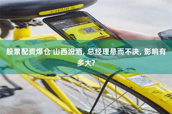 股票配资爆仓 山西汾酒, 总经理悬而不决, 影响有多大?