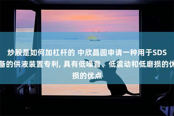 炒股是如何加杠杆的 中欣晶圆申请一种用于SDS设备的供液装置专利, 具有低噪音、低震动和低磨损的优点