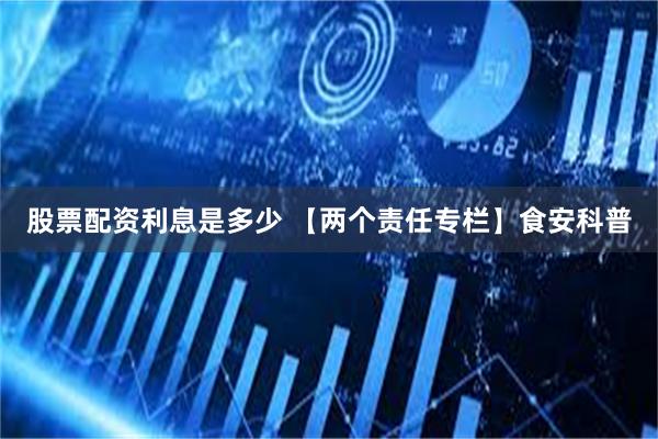 股票配资利息是多少 【两个责任专栏】食安科普
