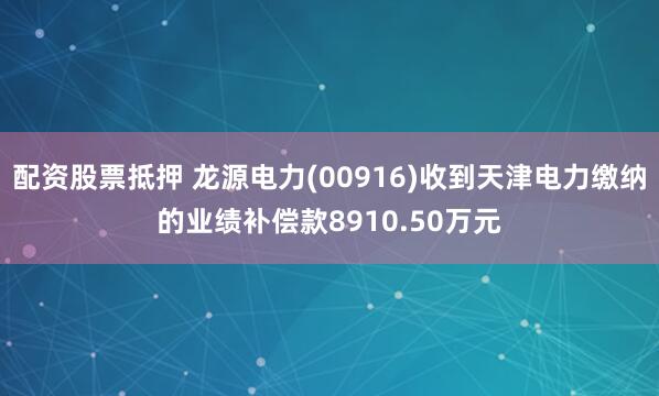 配资股票抵押 龙源电力(00916)收到天津电力缴纳的业绩补偿款8910.50万元