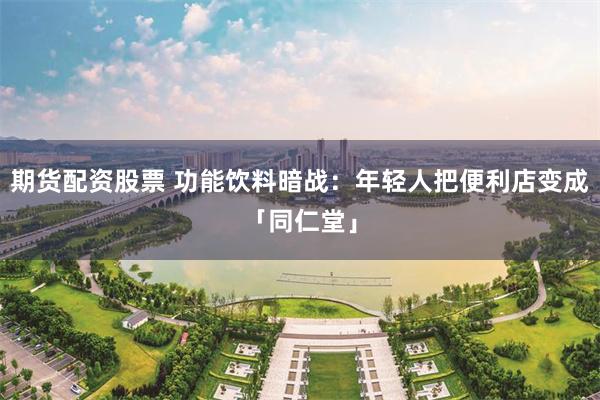 期货配资股票 功能饮料暗战：年轻人把便利店变成「同仁堂」
