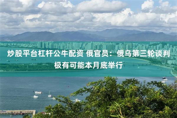 炒股平台杠杆公牛配资 俄官员：俄乌第三轮谈判极有可能本月底举行