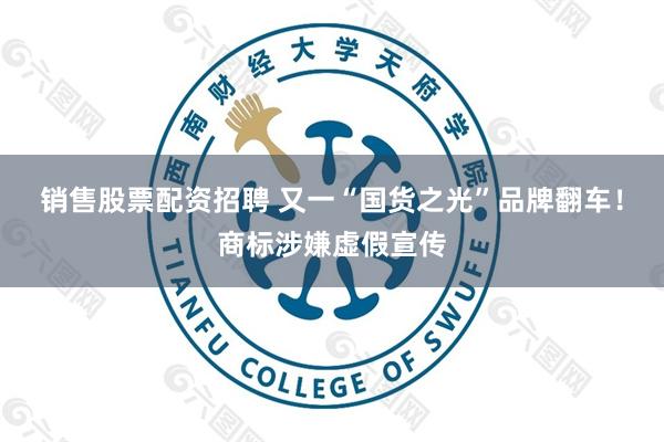 销售股票配资招聘 又一“国货之光”品牌翻车！商标涉嫌虚假宣传