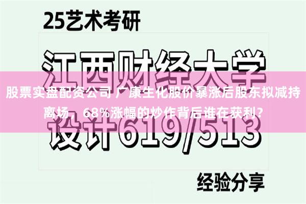 股票实盘配资公司 广康生化股价暴涨后股东拟减持离场，68%涨幅的炒作背后谁在获利？