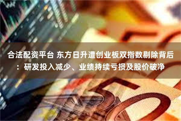 合法配资平台 东方日升遭创业板双指数剔除背后：研发投入减少、业绩持续亏损及股价破净