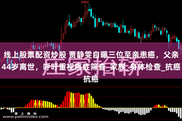 线上股票配资炒股 贾静雯自曝三位至亲患癌，父亲44岁离世，呼吁重视癌症筛查_家族_身体检查_抗癌