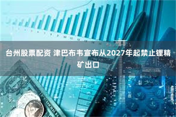 台州股票配资 津巴布韦宣布从2027年起禁止锂精矿出口