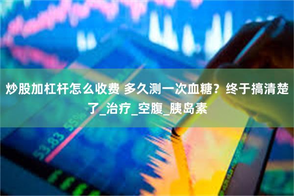 炒股加杠杆怎么收费 多久测一次血糖？终于搞清楚了_治疗_空腹_胰岛素