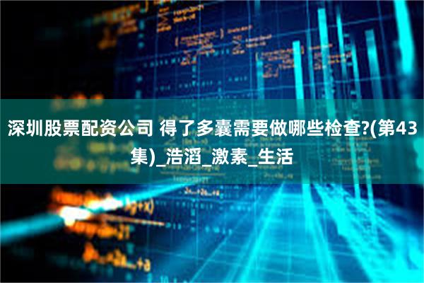 深圳股票配资公司 得了多囊需要做哪些检查?(第43集)_浩滔_激素_生活