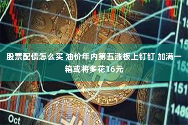 股票配债怎么买 油价年内第五涨板上钉钉 加满一箱或将多花16元