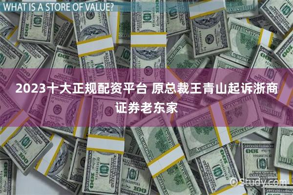 2023十大正规配资平台 原总裁王青山起诉浙商证券老东家