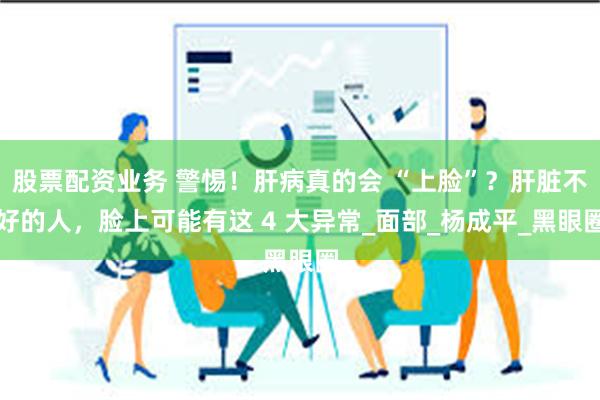 股票配资业务 警惕！肝病真的会 “上脸”？肝脏不好的人，脸上可能有这 4 大异常_面部_杨成平_黑眼圈