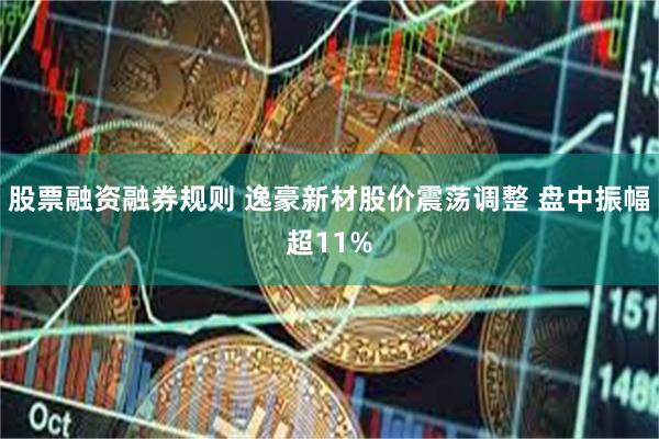 股票融资融券规则 逸豪新材股价震荡调整 盘中振幅超11%