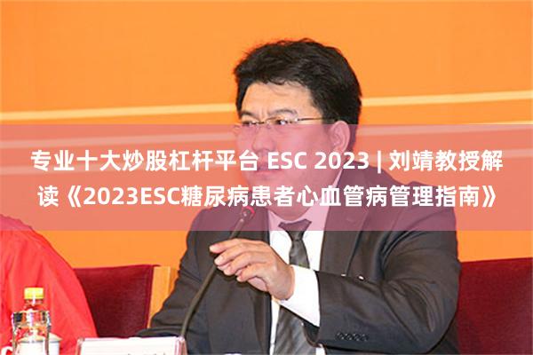 专业十大炒股杠杆平台 ESC 2023 | 刘靖教授解读《2023ESC糖尿病患者心血管病管理指南》